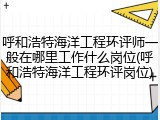 呼和浩特海洋工程环评师一般在哪里工作什么岗位(呼和浩特海洋工程环评岗位)