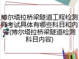 博尔塔拉桥梁隧道工程检测师考试具体有哪些科目和内容(博尔塔拉桥梁隧道检测科目内容)