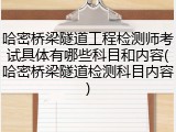 哈密桥梁隧道工程检测师考试具体有哪些科目和内容(哈密桥梁隧道检测科目内容)