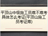 平顶山中级施工员难不难考具体怎么考证(平顶山施工员考证难)