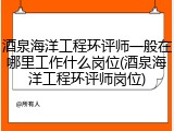 酒泉海洋工程环评师一般在哪里工作什么岗位(酒泉海洋工程环评师岗位)
