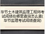 毕节土木建筑监理工程师考试成绩在哪里查询怎么查(毕节监理考试成绩查询)