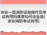 吉安一级消防设施操作员考试有用吗难度如何含金量(吉安消防考试有用)