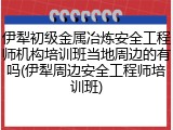 伊犁初级金属冶炼安全工程师机构培训班当地周边的有吗(伊犁周边安全工程师培训班)
