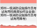 郑州一级消防设施操作员考试有用吗难度如何含金量(郑州一级消防设施操作员考试有用难考)