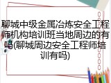 聊城中级金属冶炼安全工程师机构培训班当地周边的有吗(聊城周边安全工程师培训有吗)