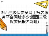 湘西三级保安员网上报名服务平台网址多少(湘西三级保安员报名网址)