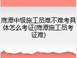 鹰潭中级施工员难不难考具体怎么考证(鹰潭施工员考证难)