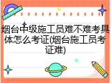 烟台中级施工员难不难考具体怎么考证(烟台施工员考证难)