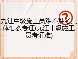 九江中级施工员难不难考具体怎么考证(九江中级施工员考证难)