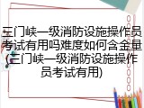 三门峡一级消防设施操作员考试有用吗难度如何含金量(三门峡一级消防设施操作员考试有用)