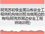 阿克苏初级金属冶炼安全工程师机构培训班当地周边的有吗(阿克苏周边安全工程师培训班)