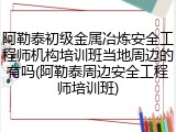 阿勒泰初级金属冶炼安全工程师机构培训班当地周边的有吗(阿勒泰周边安全工程师培训班)