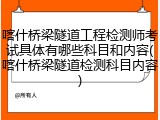 喀什桥梁隧道工程检测师考试具体有哪些科目和内容(喀什桥梁隧道检测科目内容)