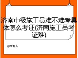 济南中级施工员难不难考具体怎么考证(济南施工员考证难)