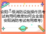 安阳一级消防设施操作员考试有用吗难度如何含金量(安阳消防考试有用难考)
