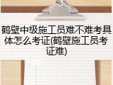 鹤壁中级施工员难不难考具体怎么考证(鹤壁施工员考证难)