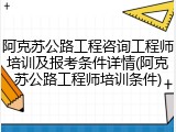 阿克苏公路工程咨询工程师培训及报考条件详情(阿克苏公路工程师培训条件)