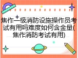 焦作一级消防设施操作员考试有用吗难度如何含金量(焦作消防考试有用)