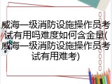 威海一级消防设施操作员考试有用吗难度如何含金量(威海一级消防设施操作员考试有用难考)