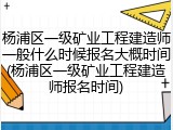 杨浦区一级矿业工程建造师一般什么时候报名大概时间(杨浦区一级矿业工程建造师报名时间)