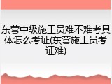 东营中级施工员难不难考具体怎么考证(东营施工员考证难)