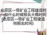 北辰区一级矿业工程建造师一般什么时候报名大概时间(北辰区一级矿业工程建造师报名时间)