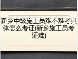 新乡中级施工员难不难考具体怎么考证(新乡施工员考证难)