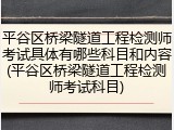 平谷区桥梁隧道工程检测师考试具体有哪些科目和内容(平谷区桥梁隧道工程检测师考试科目)