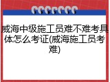 威海中级施工员难不难考具体怎么考证(威海施工员考难)