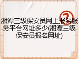 湘潭三级保安员网上报名服务平台网址多少(湘潭三级保安员报名网址)