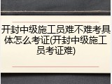 开封中级施工员难不难考具体怎么考证(开封中级施工员考证难)