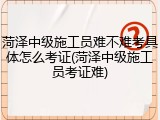 菏泽中级施工员难不难考具体怎么考证(菏泽中级施工员考证难)