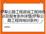 伊犁公路工程咨询工程师培训及报考条件详情(伊犁公路工程师培训条件)