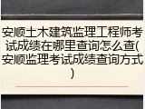 安顺土木建筑监理工程师考试成绩在哪里查询怎么查(安顺监理考试成绩查询方式)