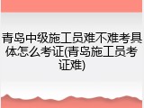 青岛中级施工员难不难考具体怎么考证(青岛施工员考证难)