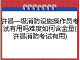 许昌一级消防设施操作员考试有用吗难度如何含金量(许昌消防考试有用)