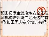 和田初级金属冶炼安全工程师机构培训班当地周边的有吗(和田周边安全培训有吗)