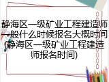 静海区一级矿业工程建造师一般什么时候报名大概时间(静海区一级矿业工程建造师报名时间)