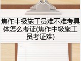 焦作中级施工员难不难考具体怎么考证(焦作中级施工员考证难)