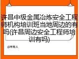 许昌中级金属冶炼安全工程师机构培训班当地周边的有吗(许昌周边安全工程师培训有吗)