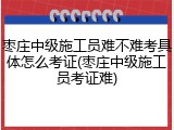 枣庄中级施工员难不难考具体怎么考证(枣庄中级施工员考证难)