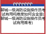 聊城一级消防设施操作员考试有用吗难度如何含金量(聊城一级消防设施操作员考试有用难考)