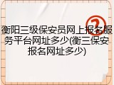 衡阳三级保安员网上报名服务平台网址多少(衡三保安报名网址多少)