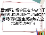 西城区初级金属冶炼安全工程师机构培训班当地周边的有吗(西城区金属冶炼安全培训周边有吗)