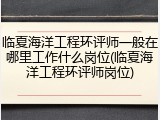 临夏海洋工程环评师一般在哪里工作什么岗位(临夏海洋工程环评师岗位)