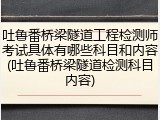 吐鲁番桥梁隧道工程检测师考试具体有哪些科目和内容(吐鲁番桥梁隧道检测科目内容)