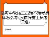 临沂中级施工员难不难考具体怎么考证(临沂施工员考证难)