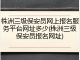 株洲三级保安员网上报名服务平台网址多少(株洲三级保安员报名网址)