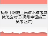 抚州中级施工员难不难考具体怎么考证(抚州中级施工员考证难)